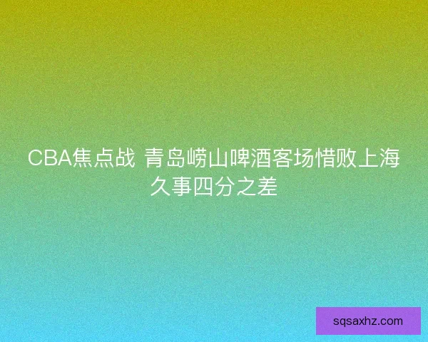CBA焦点战 青岛崂山啤酒客场惜败上海久事四分之差 CBA焦点战 青岛崂山啤酒客场惜败上海久事四分之差