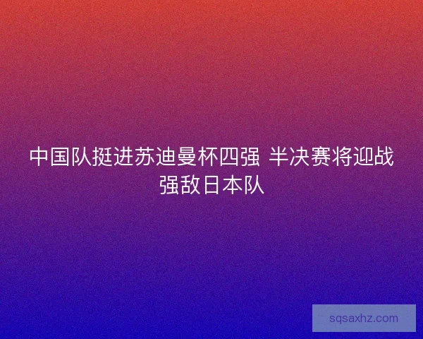 中国队挺进苏迪曼杯四强 半决赛将迎战强敌日本队