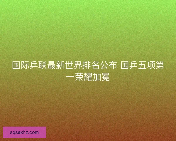 国际乒联最新世界排名公布 国乒五项第一荣耀加冕 国际乒联最新世界排名公布 国乒五项第一荣耀加冕