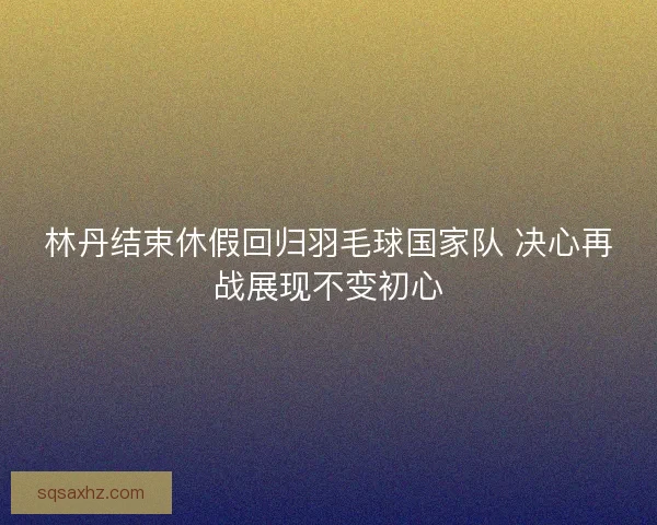 林丹结束休假回归羽毛球国家队 决心再战展现不变初心 林丹结束休假回归羽毛球国家队 决心再战展现不变初心