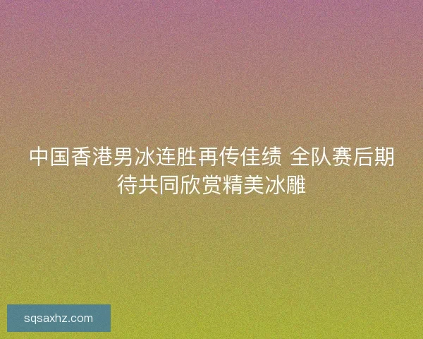 中国香港男冰连胜再传佳绩 全队赛后期待共同欣赏精美冰雕 中国香港男冰连胜再传佳绩 全队赛后期待共同欣赏精美冰雕