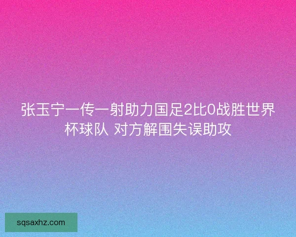 张玉宁一传一射助力国足2比0战胜世界杯球队 对方解围失误助攻 张玉宁一传一射助力国足2比0战胜世界杯球队 对方解围失误助攻