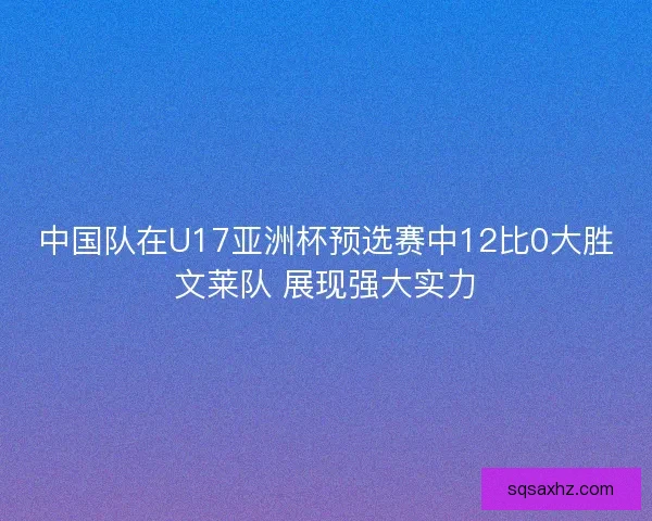 中国队在U17亚洲杯预选赛中12比0大胜文莱队 展现强大实力 中国队在U17亚洲杯预选赛中12比0大胜文莱队 展现强大实力
