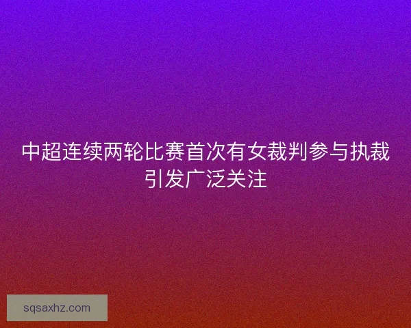 中超连续两轮比赛首次有女裁判参与执裁引发广泛关注 中超连续两轮比赛首次有女裁判参与执裁引发广泛关注
