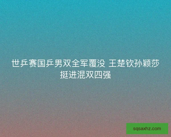 世乒赛国乒男双全军覆没 王楚钦孙颖莎挺进混双四强 世乒赛国乒男双全军覆没 王楚钦孙颖莎挺进混双四强