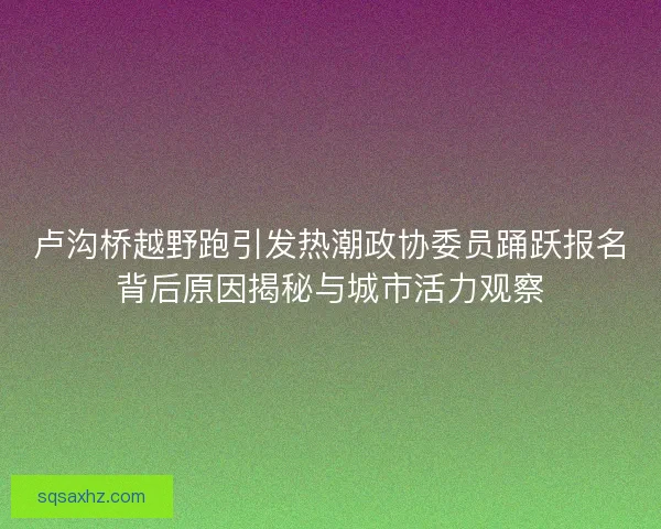 卢沟桥越野跑引发热潮政协委员踊跃报名背后原因揭秘与城市活力观察 卢沟桥越野跑引发热潮政协委员踊跃报名背后原因揭秘与城市活力观察