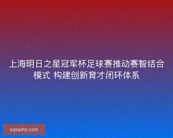 上海明日之星冠军杯足球赛推动赛智结合模式 构建创新育才闭环体系 上海明日之星冠军杯足球赛推动赛智结合模式 构建创新育才闭环体系
