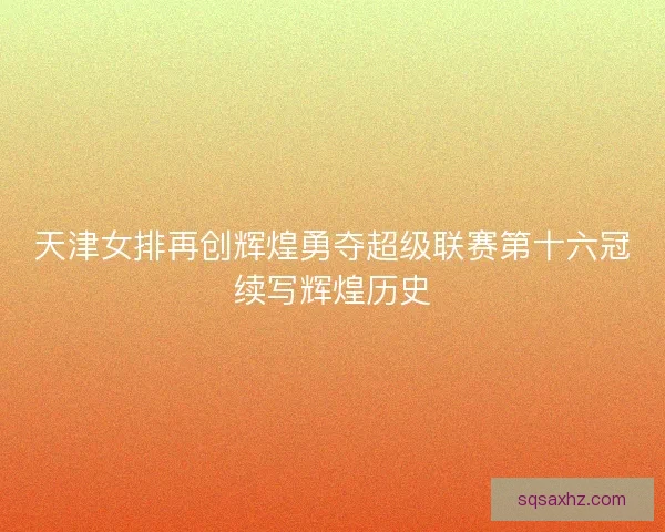 天津女排再创辉煌勇夺超级联赛第十六冠续写辉煌历史 天津女排再创辉煌勇夺超级联赛第十六冠续写辉煌历史